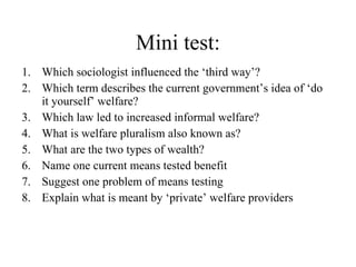 Mini test: Which sociologist influenced the ‘third way’? Which term describes the current government’s idea of ‘do it yourself’ welfare? Which law led to increased informal welfare? What is welfare pluralism also known as? What are the two types of wealth? Name one current means tested benefit Suggest one problem of means testing Explain what is meant by ‘private’ welfare providers 