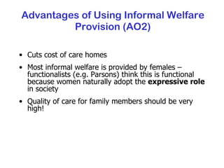 Advantages of Using Informal Welfare Provision (AO2) Cuts cost of care homes Most informal welfare is provided by females – functionalists (e.g. Parsons) think this is functional because women naturally adopt the  expressive role  in society Quality of care for family members should be very high! 