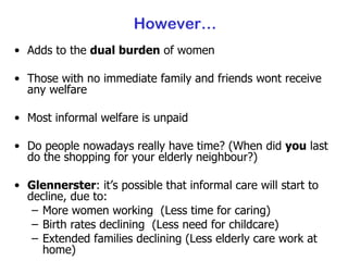 However… Adds to the  dual burden  of women Those with no immediate family and friends wont receive any welfare Most informal welfare is unpaid Do people nowadays really have time? (When did  you  last do the shopping for your elderly neighbour?) Glennerster : it’s possible that informal care will start to decline, due to: More women working  (Less time for caring) Birth rates declining  (Less need for childcare) Extended families declining (Less elderly care work at home) 