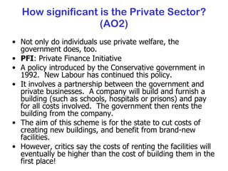 How significant is the Private Sector? (AO2) Not only do individuals use private welfare, the government does, too. PFI : Private Finance Initiative A policy introduced by the Conservative government in 1992.  New Labour has continued this policy. It involves a partnership between the government and private businesses.  A company will build and furnish a building (such as schools, hospitals or prisons) and pay for all costs involved.  The government then rents the building from the company. The aim of this scheme is for the state to cut costs of creating new buildings, and benefit from brand-new facilities. However, critics say the costs of renting the facilities will eventually be higher than the cost of building them in the first place! 