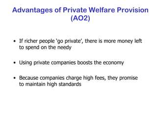 Advantages of Private Welfare Provision (AO2) If richer people ‘go private’, there is more money left to spend on the needy Using private companies boosts the economy Because companies charge high fees, they promise to maintain high standards 