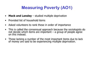Mack and Lansley  – studied multiple deprivation Provided list of household items Asked volunteers to rank these in order of importance This is called the consensual approach because the sociologists do not decide which items are important – a group of people agree on this instead. Those lacking a number of the most important items due to lack of money are said to be experiencing multiple deprivation. Measuring Poverty (AO1) 