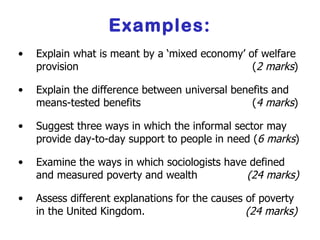 Examples: Explain what is meant by a ‘mixed economy’ of welfare provision    ( 2 marks ) Explain the difference between universal benefits and means-tested benefits    ( 4 marks ) Suggest three ways in which the informal sector may provide day-to-day support to people in need ( 6 marks ) Examine the ways in which sociologists have defined and measured poverty and wealth    (24 marks) Assess different explanations for the causes of poverty in the United Kingdom.    (24 marks) 