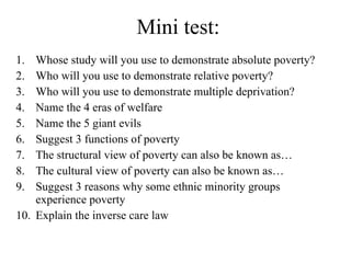 Mini test: Whose study will you use to demonstrate absolute poverty? Who will you use to demonstrate relative poverty? Who will you use to demonstrate multiple deprivation? Name the 4 eras of welfare Name the 5 giant evils Suggest 3 functions of poverty The structural view of poverty can also be known as… The cultural view of poverty can also be known as… Suggest 3 reasons why some ethnic minority groups experience poverty Explain the inverse care law 