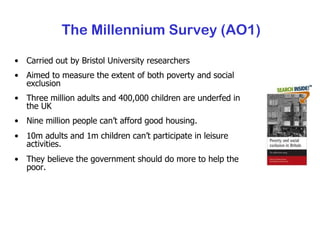 The Millennium Survey (AO1) Carried out by Bristol University researchers Aimed to measure the extent of both poverty and social exclusion Three million adults and 400,000 children are underfed in the UK Nine million people can’t afford good housing. 10m adults and 1m children can’t participate in leisure activities. They believe the government should do more to help the poor. 