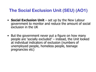 The Social Exclusion Unit (SEU) (AO1) Social Exclusion Unit  – set up by the New Labour government to monitor and reduce the amount of social exclusion in the UK But the government never put a figure on how many people are ‘socially excluded’ – instead, the Unit looked at individual indicators of exclusion (numbers of unemployed people, homeless people, teenage pregnancies etc) 