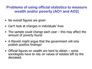 Problems of using official statistics to measure wealth and/or poverty (AO1 and AO2) No overall figures are given Can’t look at changes in individuals’ lives The sample could change each year – this may affect the amount of poverty found A Marxist might argue that the government will only publish positive findings! Official figures on wealth are hard to obtain – some sociologists have to rely on values of estates left by the deceased. 