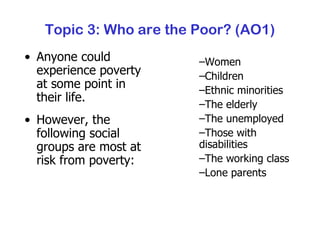 Topic 3: Who are the Poor? (AO1) Anyone could experience poverty at some point in their life. However, the following social groups are most at risk from poverty: Women Children Ethnic minorities The elderly The unemployed Those with disabilities The working class Lone parents 