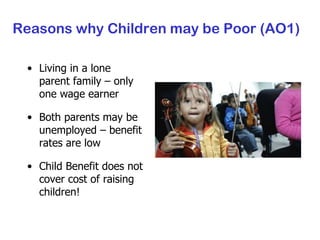 Reasons why Children may be Poor (AO1) Living in a lone parent family – only one wage earner Both parents may be unemployed – benefit rates are low Child Benefit does not cover cost of raising children! 