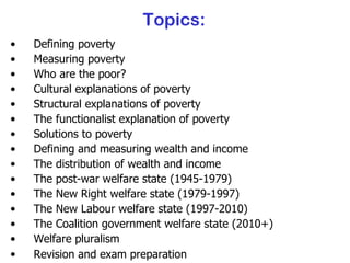 Topics: Defining poverty Measuring poverty Who are the poor? Cultural explanations of poverty Structural explanations of poverty The functionalist explanation of poverty Solutions to poverty Defining and measuring wealth and income The distribution of wealth and income The post-war welfare state (1945-1979) The New Right welfare state (1979-1997) The New Labour welfare state (1997-2010) The Coalition government welfare state (2010+) Welfare pluralism Revision and exam preparation 