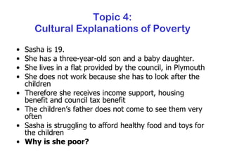 Topic 4: Cultural Explanations of Poverty Sasha is 19.  She has a three-year-old son and a baby daughter. She lives in a flat provided by the council, in Plymouth She does not work because she has to look after the children Therefore she receives income support, housing benefit and council tax benefit The children’s father does not come to see them very often Sasha is struggling to afford healthy food and toys for the children Why is she poor? 