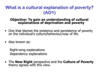What is a cultural explanation of poverty? (AO1) Objective: To gain an understanding of cultural explanations of deprivation and poverty One that blames the existence and persistence of poverty on the individual’s culture/behaviour/way of life. Also known as: Right-wing explanations Dependency explanations The  New Right  perspective and the  Culture of Poverty  theory agrees with this view. 
