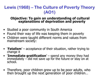 Lewis (1968) – The Culture of Poverty Theory (AO1) Objective: To gain an understanding of cultural explanations of deprivation and poverty Studied a poor community in South America Found their way of life was keeping them in poverty Children were taught different norms and values from mainstream society: ‘ Fatalism ’ – acceptance of their situation, rather trying to change it ‘ Immediate gratification ’ – spend any money they had immediately – did not save up for the future or stay on at school. Therefore, poor children grew up to be poor adults, who then brought up the next generation of poor children… 