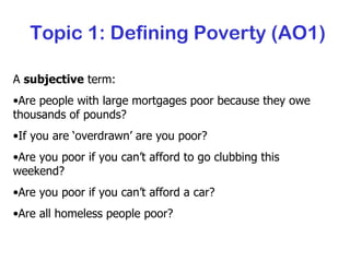 Topic 1: Defining Poverty (AO1) A  subjective  term: Are people with large mortgages poor because they owe thousands of pounds? If you are ‘overdrawn’ are you poor? Are you poor if you can’t afford to go clubbing this weekend? Are you poor if you can’t afford a car? Are all homeless people poor? 