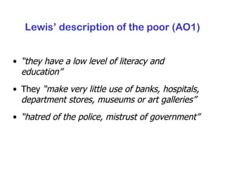 Lewis’ description of the poor (AO1) “ they have a low level of literacy and education” They  “make very little use of banks, hospitals, department stores, museums or art galleries” “ hatred of the police, mistrust of government” 