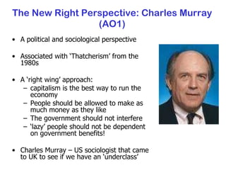 The New Right Perspective: Charles Murray (AO1) A political and sociological perspective Associated with ‘Thatcherism’ from the 1980s A ‘right wing’ approach:  capitalism is the best way to run the economy People should be allowed to make as much money as they like The government should not interfere ‘ lazy’ people should not be dependent on government benefits! Charles Murray – US sociologist that came to UK to see if we have an ‘underclass’ 