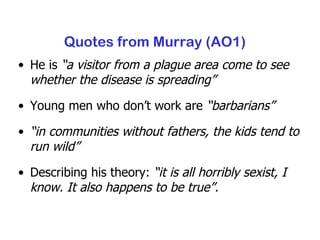 Quotes from Murray (AO1) He is  “ a visitor from a plague area come to see whether the disease is spreading” Young men who don’t work are  “barbarians” “ in communities without fathers, the kids tend to run wild” Describing his theory:  “it  is all horribly sexist, I know. It also happens to be true”. 
