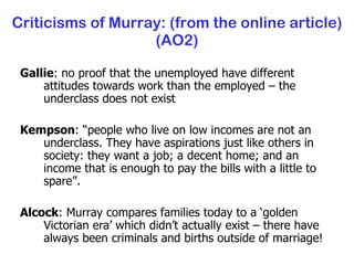 Criticisms of Murray: (from the online article) (AO2) Gallie : no proof that the unemployed have different attitudes towards work than the employed – the underclass does not exist Kempson : “ people who live on low incomes are not an underclass. They have aspirations just like others in society: they want a job; a decent home; and an income that is enough to pay the bills with a little to spare”. Alcock : Murray compares families today to a ‘golden Victorian era’ which didn’t actually exist – there have always been criminals and births outside of marriage! 