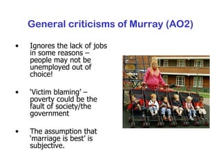 General criticisms of Murray (AO2) Ignores the lack of jobs in some reasons – people may not be unemployed out of choice! ‘ Victim blaming’ – poverty could be the fault of society/the government The assumption that ‘marriage is best’ is subjective. 