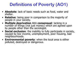 Definitions of Poverty (AO1) Absolute : lack of basic needs such as food, water and shelter. Relative : being poor in comparison to the majority of people in your society. Multiple deprivation  AKA  consensual : lacking in a number of things (not just money) which are agreed upon by people other than the sociologist. Social exclusion : the inability to fully participate in society, caused by low income, unemployment, poor housing, bad neighbourhoods. Environmental poverty : when the local area is either polluted, destroyed or dangerous. 