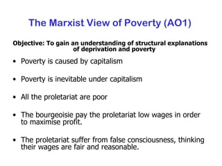 The Marxist View of Poverty (AO1) Objective: To gain an understanding of structural explanations of deprivation and poverty Poverty is caused by capitalism Poverty is inevitable under capitalism All the proletariat are poor The bourgeoisie pay the proletariat low wages in order to maximise profit. The proletariat suffer from false consciousness, thinking their wages are fair and reasonable. 