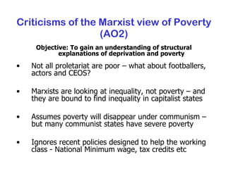 Criticisms of the Marxist view of Poverty (AO2) Objective: To gain an understanding of structural explanations of deprivation and poverty Not all proletariat are poor – what about footballers, actors and CEOS? Marxists are looking at inequality, not poverty – and they are bound to find inequality in capitalist states Assumes poverty will disappear under communism – but many communist states have severe poverty Ignores recent policies designed to help the working class - National Minimum wage, tax credits etc 