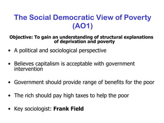 The Social Democratic View of Poverty (AO1) Objective: To gain an understanding of structural explanations of deprivation and poverty A political and sociological perspective Believes capitalism is acceptable with government intervention Government should provide range of benefits for the poor The rich should pay high taxes to help the poor Key sociologist:  Frank Field 