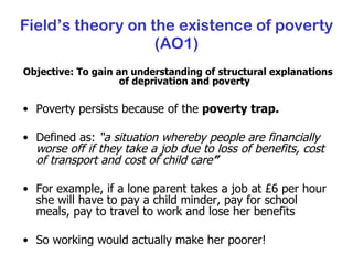 Field’s theory on the existence of poverty (AO1) Objective: To gain an understanding of structural explanations of deprivation and poverty Poverty persists because of the  poverty trap. Defined as:  “a situation whereby people are financially worse off if they take a job due to loss of benefits, cost of transport and cost of child care ” For example, if a lone parent takes a job at £6 per hour she will have to pay a child minder, pay for school meals, pay to travel to work and lose her benefits So working would actually make her poorer! 