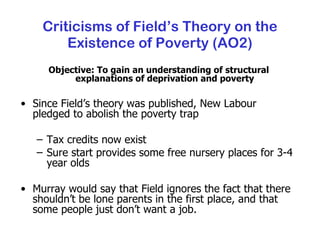 Criticisms of Field’s Theory on the Existence of Poverty (AO2) Objective: To gain an understanding of structural explanations of deprivation and poverty Since Field’s theory was published, New Labour pledged to abolish the poverty trap Tax credits now exist Sure start provides some free nursery places for 3-4 year olds Murray would say that Field ignores the fact that there shouldn’t be lone parents in the first place, and that some people just don’t want a job. 