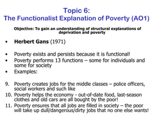 Topic 6: The Functionalist Explanation of Poverty (AO1) Objective: To gain an understanding of structural explanations of deprivation and poverty Herbert Gans  (1971) Poverty exists and persists because it is functional! Poverty performs 13 functions – some for individuals and some for society Examples: Poverty creates jobs for the middle classes – police officers, social workers and such like Poverty helps the economy - out-of-date food, last-season clothes and old cars are all bought by the poor! Poverty ensures that all jobs are filled in society – the poor will take up dull/dangerous/dirty jobs that no one else wants! 