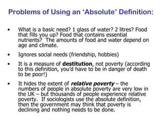 Problems of Using an ‘Absolute’ Definition: What is a basic need? 1 glass of water? 2 litres? Food that fills you up? Food that contains essential nutrients?  The amounts of food and water depend on age and climate. Ignores social needs (friendship, hobbies) It is a measure of  destitution , not poverty (according to this definition, you’d have to be in danger of death to be poor!) It hides the extent of  relative poverty  – the numbers of people in absolute poverty are very low in the UK – but thousands of people experience relative poverty.  If sociologists use the absolute definition, then the government may think that poverty is declining and nothing needs to be done. 
