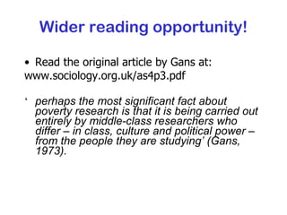 Wider reading opportunity! Read the original article by Gans at: www.sociology.org.uk/as4p3.pdf   ‘ perhaps the most significant fact about poverty research is that it is being carried out entirely by middle-class researchers who differ – in class, culture and political power – from the people they are studying’ (Gans, 1973). 
