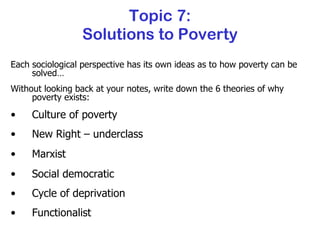 Topic 7: Solutions to Poverty Each sociological perspective has its own ideas as to how poverty can be solved… Without looking back at your notes, write down the 6 theories of why poverty exists: Culture of poverty New Right – underclass Marxist Social democratic Cycle of deprivation Functionalist 