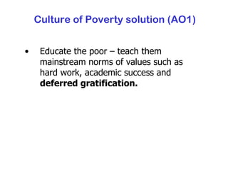 Culture of Poverty solution (AO1) Educate the poor – teach them mainstream norms of values such as hard work, academic success and  deferred gratification. 