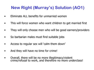 New Right (Murray’s) Solution (AO1) Eliminate ALL benefits for unmarried women This will force women who want children to get married first They will only choose men who will be good earners/providers So barbarian males must find suitable jobs Access to regular sex will ‘calm them down’ And they will have no time for crime! Overall, there will be no more illegitimacy/violent crime/refusal to work, and therefore no more underclass! 