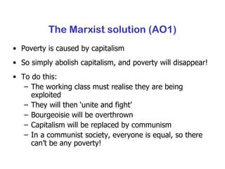 The Marxist solution (AO1) Poverty is caused by capitalism So simply abolish capitalism, and poverty will disappear! To do this: The working class must realise they are being exploited They will then ‘unite and fight’ Bourgeoisie will be overthrown Capitalism will be replaced by communism In a communist society, everyone is equal, so there can’t be any poverty! 