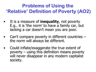 It is a measure of  inequality , not poverty .  E.g.. it is ‘the norm’ to have a family car, but lacking a car doesn’t mean you are poor. Can’t compare poverty in different countries – the norm will always be different. Could inflate/exaggerate the true extent of poverty – using this definition means poverty will never disappear in any modern capitalist society. Problems of Using the  ‘Relative’ Definition of Poverty (AO2) 