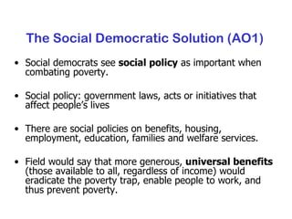 The Social Democratic Solution (AO1) Social democrats see  social policy  as important when combating poverty. Social policy: government laws, acts or initiatives that affect people’s lives There are social policies on benefits, housing, employment, education, families and welfare services. Field would say that more generous,  universal benefits  (those available to all, regardless of income) would eradicate the poverty trap, enable people to work, and thus prevent poverty. 