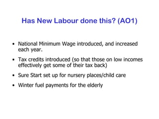Has New Labour done this? (AO1) National Minimum Wage introduced, and increased each year. Tax credits introduced (so that those on low incomes effectively get some of their tax back) Sure Start set up for nursery places/child care Winter fuel payments for the elderly 