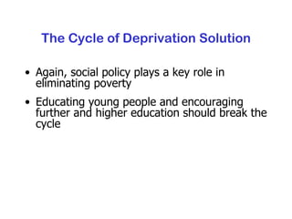 The Cycle of Deprivation Solution Again, social policy plays a key role in eliminating poverty Educating young people and encouraging further and higher education should break the cycle 