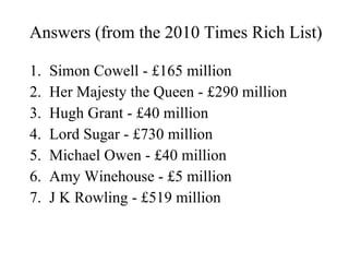 Answers (from the 2010 Times Rich List) Simon Cowell - £165 million Her Majesty the Queen - £290 million Hugh Grant - £40 million Lord Sugar - £730 million Michael Owen - £40 million Amy Winehouse - £5 million J K Rowling - £519 million 