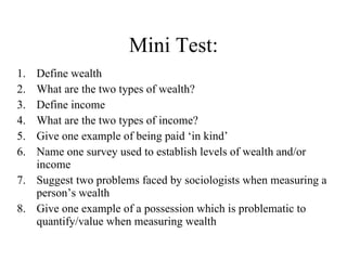 Mini Test: Define wealth What are the two types of wealth? Define income What are the two types of income? Give one example of being paid ‘in kind’ Name one survey used to establish levels of wealth and/or income Suggest two problems faced by sociologists when measuring a person’s wealth Give one example of a possession which is problematic to quantify/value when measuring wealth 