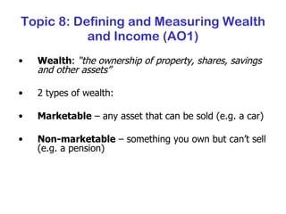 Topic 8: Defining and Measuring Wealth and Income (AO1) Wealth :  “the ownership of property, shares, savings and other assets” 2 types of wealth: Marketable  – any asset that can be sold (e.g. a car) Non-marketable  – something you own but can’t sell (e.g. a pension) 