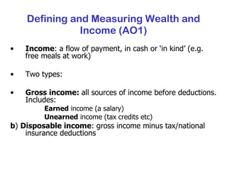 Income : a flow of payment, in cash or ‘in kind’ (e.g. free meals at work) Two types: Gross income:  all sources of income before deductions. Includes: Earned  income (a salary) Unearned  income (tax credits etc) b )  Disposable income : gross income minus tax/national insurance deductions Defining and Measuring Wealth and Income (AO1) 