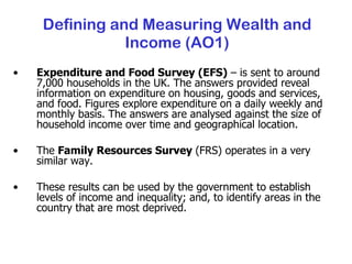 Defining and Measuring Wealth and Income (AO1) Expenditure and Food Survey (EFS)  – is sent to around 7,000 households in the UK. The answers provided reveal information on expenditure on housing, goods and services, and food. Figures explore expenditure on a daily weekly and monthly basis. The answers are analysed against the size of household income over time and geographical location. The  Family Resources Survey  (FRS) operates in a very similar way. These results can be used by the government to establish levels of income and inequality; and, to identify areas in the country that are most deprived. 