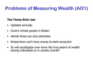 The Times Rich List: Updated annually Covers richest people in Britain Admits these are only estimates Researchers can’t have access to bank accounts! So will sociologists ever know the true extent of wealth among individuals or in society overall? Problems of Measuring Wealth (AO1) 