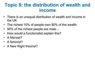 Topic 9: the distribution of wealth and income There is an unequal distribution of wealth and income in the UK The richest 10% of people own 90% of the wealth 90% of the richest people are male… How would a functionalist explain this? A Marxist? A feminist? A New Right theorist? 