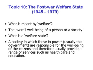 Topic 10: The Post-war Welfare State (1945 – 1979)  What is meant by ‘welfare’? The overall well-being of a person or a society What is a ‘welfare state’? A society in which those in power (usually the government) are responsible for the well-being of the citizens and therefore usually provide a range of services such as health care and education. 
