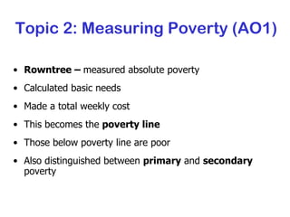 Topic 2: Measuring Poverty (AO1) Rowntree –  measured absolute poverty Calculated basic needs Made a total weekly cost This becomes the  poverty line Those below poverty line are poor Also distinguished between  primary  and  secondary  poverty 