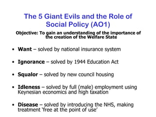 The 5 Giant Evils and the Role of Social Policy (AO1) Objective: To gain an understanding of the importance of the creation of the Welfare State Want  – solved by national insurance system Ignorance  – solved by 1944 Education Act Squalor  – solved by new council housing Idleness  – solved by full (male) employment using Keynesian economics and high taxation Disease  – solved by introducing the NHS, making treatment ‘free at the point of use’ 